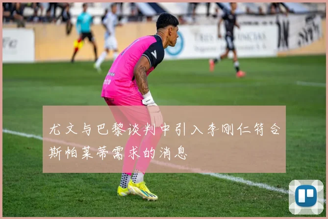 尤文与巴黎谈判中引入李刚仁符合斯帕莱蒂需求的消息