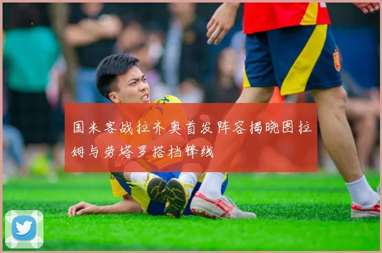 国米客战拉齐奥首发阵容揭晓图拉姆与劳塔罗搭档锋线