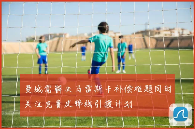 曼城需解决马雷斯卡补偿难题同时关注克鲁皮锋线引援计划