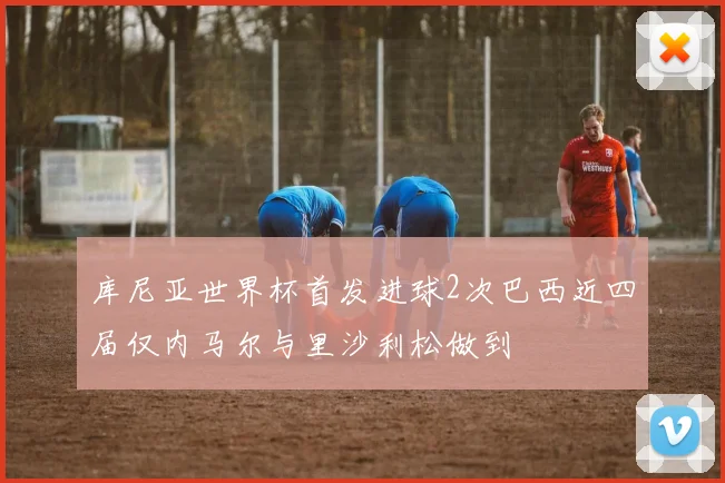 库尼亚世界杯首发进球2次巴西近四届仅内马尔与里沙利松做到