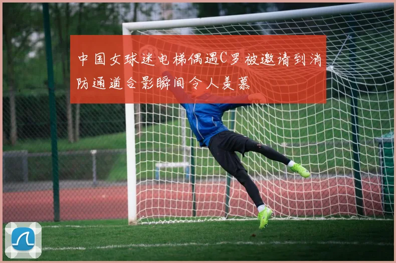 中国女球迷电梯偶遇C罗被邀请到消防通道合影瞬间令人羡慕