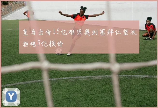 皇马出价15亿难买奥利塞拜仁坚决拒绝5亿报价