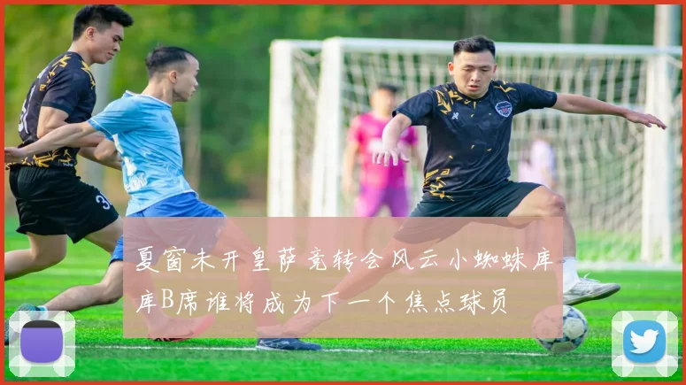 夏窗未开皇萨竞转会风云小蜘蛛库库B席谁将成为下一个焦点球员