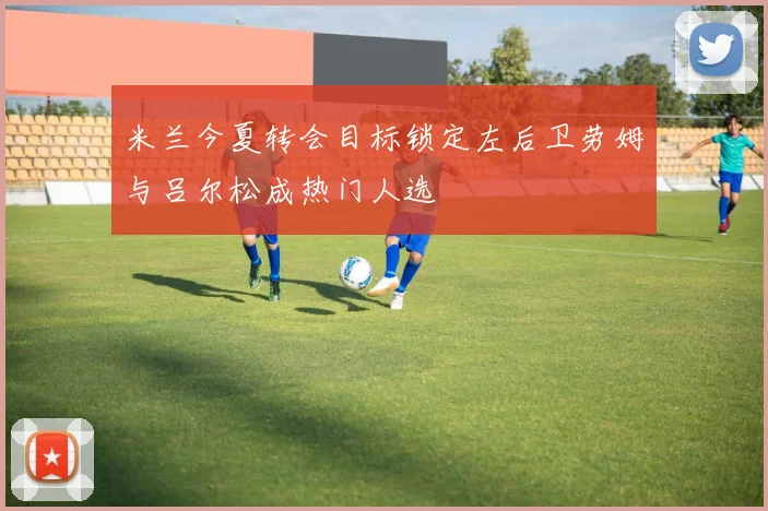 米兰今夏转会目标锁定左后卫劳姆与吕尔松成热门人选