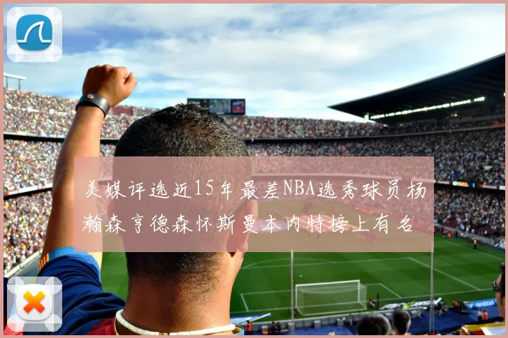 美媒评选近15年最差NBA选秀球员杨瀚森亨德森怀斯曼本内特榜上有名