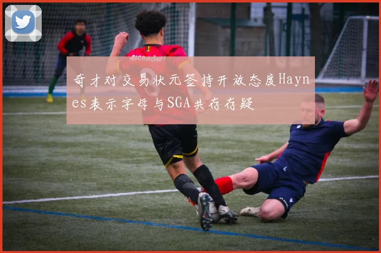 奇才对交易状元签持开放态度Haynes表示字母与SGA共存存疑