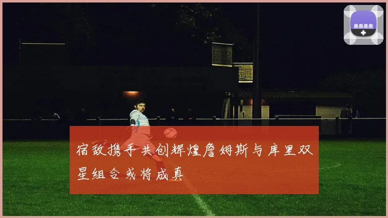 宿敌携手共创辉煌詹姆斯与库里双星组合或将成真