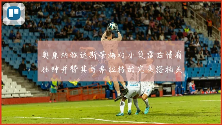 奥康纳称达斯蒂梅对小莫雷兹情有独钟并赞其与弗拉格的完美搭档关系