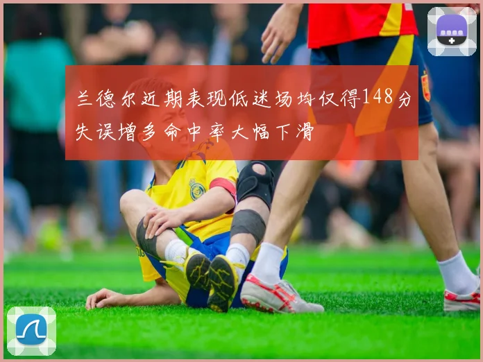 兰德尔近期表现低迷场均仅得148分失误增多命中率大幅下滑