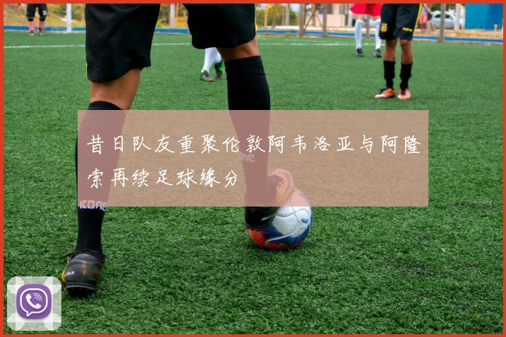 昔日队友重聚伦敦阿韦洛亚与阿隆索再续足球缘分