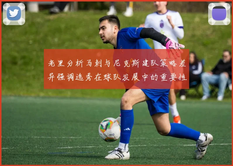 老里分析马刺与尼克斯建队策略差异强调选秀在球队发展中的重要性