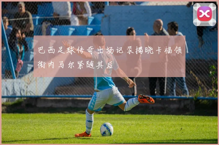 巴西足球传奇出场记录揭晓卡福领衔内马尔紧随其后